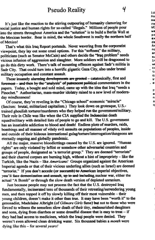 Pseudo Reality q4 1’s just like the reaction to the stirring outpouring of humanity clamoring for social justice and human rights for so-called “illegals.” Millions of people pour into the strects throughout America and the “solution” is o build a Beriin Wall at the Mexican border. Bear in mind, the whole Southwest is realy the nosthern half of Mexico! ‘That’s what this Iraq Report portends. Never wavering from the corporatist viewpoint, they lay out some ceuel optioas. For this “softnosy” the militry, politicians (such as Senator McCain) and others decide the “#raq problem” needs vicious infusion of aggression and slaughter. More soldiers wil be dragooned to o do this dirty work. There’s tak of mounting offences against Sad’s militia in Sadr City. That could tum into a horific gigantic Gaza City, also under brutal military occupation and constant assault. These imsamely alerming devetopments are greeted — catatonically, first and foremost— andkthen by-theanalysis” of putrescent poliical commentators in the papers. Today, a bought and sold mind, came up with the idea that Iraq “needs a Pinochet.” Authoritarian, mass-murder idolatry raised to a new level of modern- : day mindlessness! - OF course, they’re reveling in the “Chicago school” economic “miracle” a (fascism: brutal, militarized capitalism.) They look down on grotesque, U S.- a trained ghoulish torturer/murderers who they helped run the goverment/military. Their role in Chile was like when the CIA suppfied the Indosesian death squadmilitary with detailed lists of people to go and kill. The U.S. government has an insatiable sddiction to blood and death! Endless plots of murders, raids, bombings and all manner of vilely evi assaults on populations of peoples, inside and outside of their hideous international gulag/torture/interrogation/dungeons are etenally ongoing and globally pandemic. Al the major, massive bloodlcttings caused by the U.S. ae igaored. “Human rights™ are only violated by lefist or somehow other adversarial countrics and roups of people, designated s ‘a terrorist group.” They are deemed “terrorists” and their charred corpses are burning high, without a hint of impropriety - like the Turkish, like the Nezis — ike Americans! Groups organized against the American Imperial agenda or that of their vicious underling alles (such as Israe) are deemed “terrorist.” If you don’t accede (or succumbyter American imperial objecives, ‘vou’l face demnization and-assaulk, up o and-Ineludiag nuclear war, cithe the ‘actual “A Bomb” or through the slow death version of depleted unranium. Just because people may not process the factthat the U.S. destroyed Iraq fundamentally, incinerated tens of thousands of their retreating/surrendering young. | ‘men, and then topped it off by slowly killing off their most vulnerable — their ‘young children, doesn’t make it other than true. It may have been “worth it" 1o the ‘genosadist. Madelaine Albright (of Gilmore Girls fme) but not to those who were forced to witness the senseless slow death of ther tiny, malnourished daughters and sons, dying from diarrhea or some dreadful discase that s easy to treat — if they had had access to medicines, which the Iragi people were denied. They ‘weren’t even allowed clean drinking water. Six thousand babies a month were dying like this — for several years!